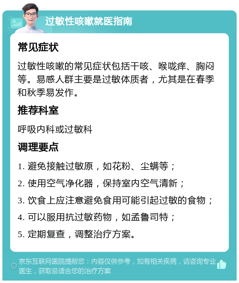 过敏性咳嗽就医指南 常见症状 过敏性咳嗽的常见症状包括干咳、喉咙痒、胸闷等。易感人群主要是过敏体质者，尤其是在春季和秋季易发作。 推荐科室 呼吸内科或过敏科 调理要点 1. 避免接触过敏原，如花粉、尘螨等； 2. 使用空气净化器，保持室内空气清新； 3. 饮食上应注意避免食用可能引起过敏的食物； 4. 可以服用抗过敏药物，如孟鲁司特； 5. 定期复查，调整治疗方案。