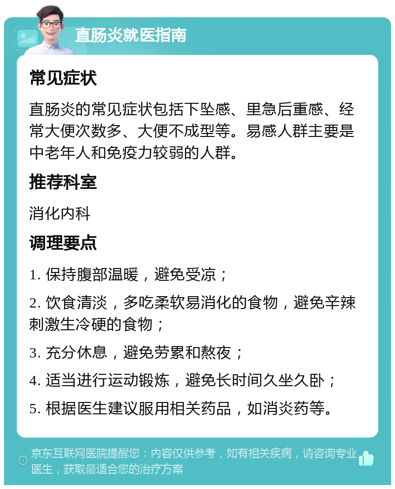 直肠炎就医指南 常见症状 直肠炎的常见症状包括下坠感、里急后重感、经常大便次数多、大便不成型等。易感人群主要是中老年人和免疫力较弱的人群。 推荐科室 消化内科 调理要点 1. 保持腹部温暖，避免受凉； 2. 饮食清淡，多吃柔软易消化的食物，避免辛辣刺激生冷硬的食物； 3. 充分休息，避免劳累和熬夜； 4. 适当进行运动锻炼，避免长时间久坐久卧； 5. 根据医生建议服用相关药品，如消炎药等。