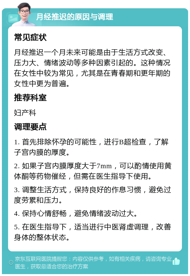 月经推迟的原因与调理 常见症状 月经推迟一个月未来可能是由于生活方式改变、压力大、情绪波动等多种因素引起的。这种情况在女性中较为常见，尤其是在青春期和更年期的女性中更为普遍。 推荐科室 妇产科 调理要点 1. 首先排除怀孕的可能性，进行B超检查，了解子宫内膜的厚度。 2. 如果子宫内膜厚度大于7mm，可以酌情使用黄体酮等药物催经，但需在医生指导下使用。 3. 调整生活方式，保持良好的作息习惯，避免过度劳累和压力。 4. 保持心情舒畅，避免情绪波动过大。 5. 在医生指导下，适当进行中医肾虚调理，改善身体的整体状态。