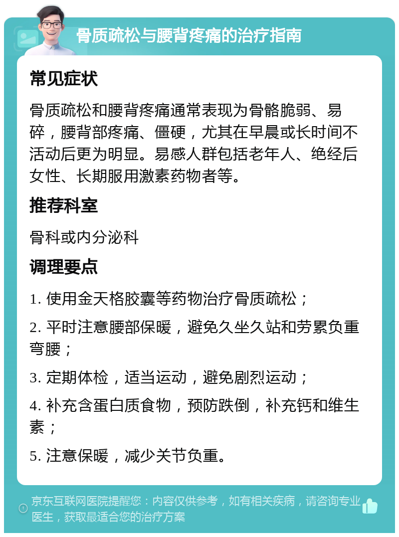 骨质疏松与腰背疼痛的治疗指南 常见症状 骨质疏松和腰背疼痛通常表现为骨骼脆弱、易碎，腰背部疼痛、僵硬，尤其在早晨或长时间不活动后更为明显。易感人群包括老年人、绝经后女性、长期服用激素药物者等。 推荐科室 骨科或内分泌科 调理要点 1. 使用金天格胶囊等药物治疗骨质疏松； 2. 平时注意腰部保暖，避免久坐久站和劳累负重弯腰； 3. 定期体检，适当运动，避免剧烈运动； 4. 补充含蛋白质食物，预防跌倒，补充钙和维生素； 5. 注意保暖，减少关节负重。