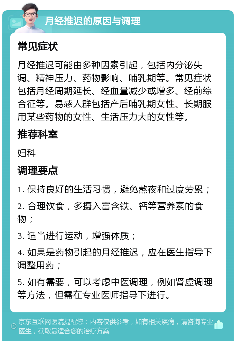 月经推迟的原因与调理 常见症状 月经推迟可能由多种因素引起，包括内分泌失调、精神压力、药物影响、哺乳期等。常见症状包括月经周期延长、经血量减少或增多、经前综合征等。易感人群包括产后哺乳期女性、长期服用某些药物的女性、生活压力大的女性等。 推荐科室 妇科 调理要点 1. 保持良好的生活习惯，避免熬夜和过度劳累； 2. 合理饮食，多摄入富含铁、钙等营养素的食物； 3. 适当进行运动，增强体质； 4. 如果是药物引起的月经推迟，应在医生指导下调整用药； 5. 如有需要，可以考虑中医调理，例如肾虚调理等方法，但需在专业医师指导下进行。