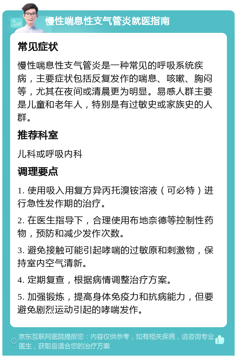 慢性喘息性支气管炎就医指南 常见症状 慢性喘息性支气管炎是一种常见的呼吸系统疾病，主要症状包括反复发作的喘息、咳嗽、胸闷等，尤其在夜间或清晨更为明显。易感人群主要是儿童和老年人，特别是有过敏史或家族史的人群。 推荐科室 儿科或呼吸内科 调理要点 1. 使用吸入用复方异丙托溴铵溶液（可必特）进行急性发作期的治疗。 2. 在医生指导下，合理使用布地奈德等控制性药物，预防和减少发作次数。 3. 避免接触可能引起哮喘的过敏原和刺激物，保持室内空气清新。 4. 定期复查，根据病情调整治疗方案。 5. 加强锻炼，提高身体免疫力和抗病能力，但要避免剧烈运动引起的哮喘发作。