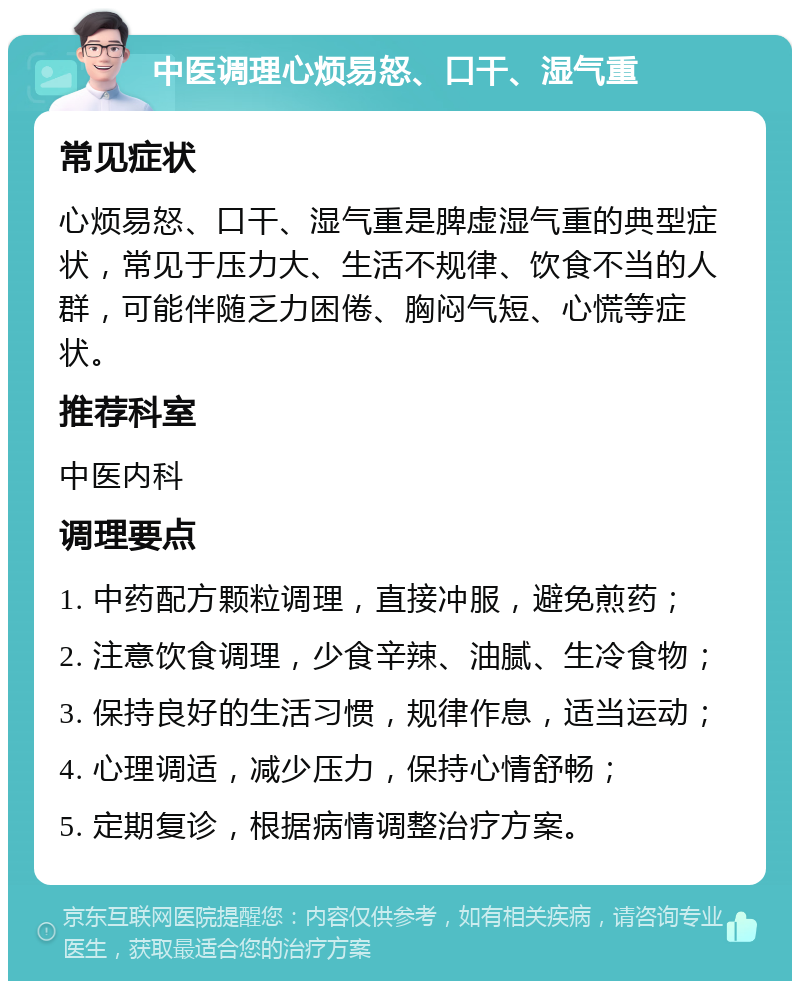 中医调理心烦易怒、口干、湿气重 常见症状 心烦易怒、口干、湿气重是脾虚湿气重的典型症状，常见于压力大、生活不规律、饮食不当的人群，可能伴随乏力困倦、胸闷气短、心慌等症状。 推荐科室 中医内科 调理要点 1. 中药配方颗粒调理，直接冲服，避免煎药； 2. 注意饮食调理，少食辛辣、油腻、生冷食物； 3. 保持良好的生活习惯，规律作息，适当运动； 4. 心理调适，减少压力，保持心情舒畅； 5. 定期复诊，根据病情调整治疗方案。