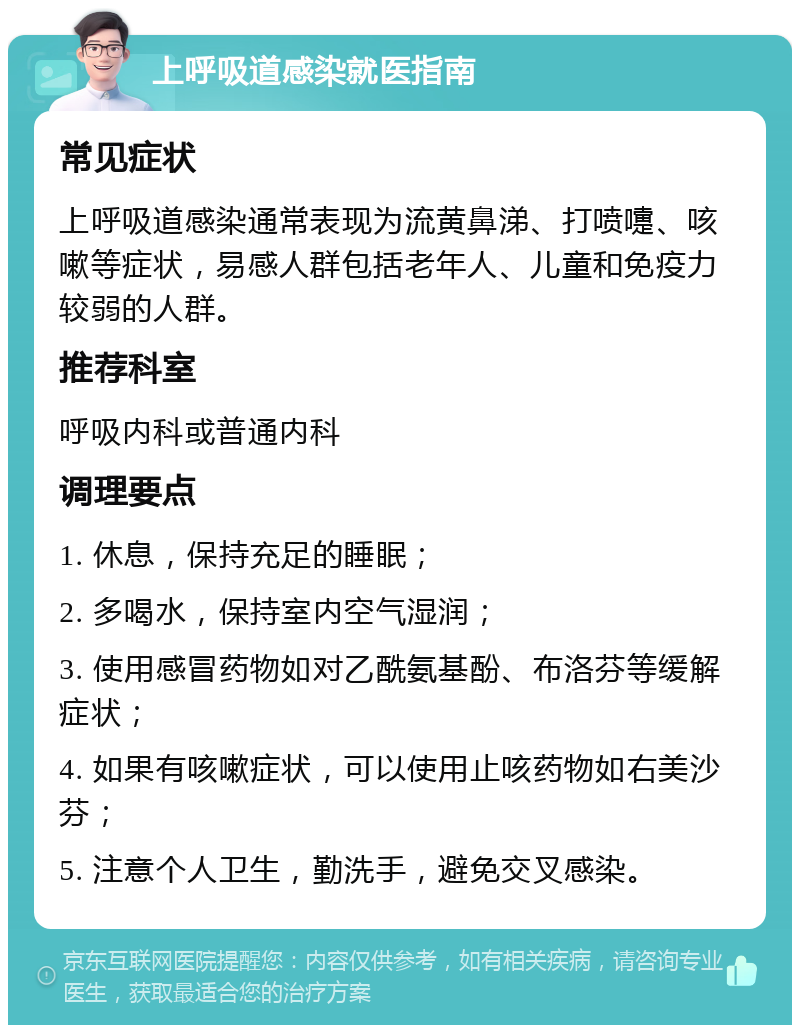 上呼吸道感染就医指南 常见症状 上呼吸道感染通常表现为流黄鼻涕、打喷嚏、咳嗽等症状，易感人群包括老年人、儿童和免疫力较弱的人群。 推荐科室 呼吸内科或普通内科 调理要点 1. 休息，保持充足的睡眠； 2. 多喝水，保持室内空气湿润； 3. 使用感冒药物如对乙酰氨基酚、布洛芬等缓解症状； 4. 如果有咳嗽症状，可以使用止咳药物如右美沙芬； 5. 注意个人卫生，勤洗手，避免交叉感染。