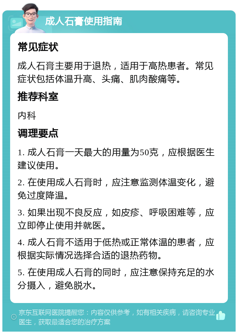 成人石膏使用指南 常见症状 成人石膏主要用于退热，适用于高热患者。常见症状包括体温升高、头痛、肌肉酸痛等。 推荐科室 内科 调理要点 1. 成人石膏一天最大的用量为50克，应根据医生建议使用。 2. 在使用成人石膏时，应注意监测体温变化，避免过度降温。 3. 如果出现不良反应，如皮疹、呼吸困难等，应立即停止使用并就医。 4. 成人石膏不适用于低热或正常体温的患者，应根据实际情况选择合适的退热药物。 5. 在使用成人石膏的同时，应注意保持充足的水分摄入，避免脱水。