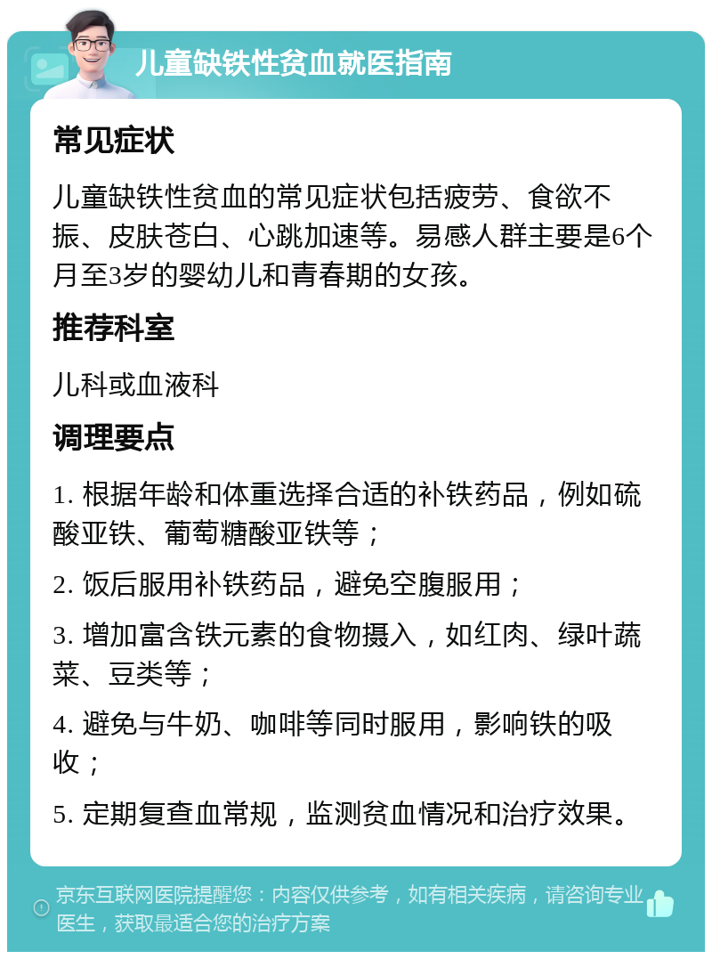 儿童缺铁性贫血就医指南 常见症状 儿童缺铁性贫血的常见症状包括疲劳、食欲不振、皮肤苍白、心跳加速等。易感人群主要是6个月至3岁的婴幼儿和青春期的女孩。 推荐科室 儿科或血液科 调理要点 1. 根据年龄和体重选择合适的补铁药品，例如硫酸亚铁、葡萄糖酸亚铁等； 2. 饭后服用补铁药品，避免空腹服用； 3. 增加富含铁元素的食物摄入，如红肉、绿叶蔬菜、豆类等； 4. 避免与牛奶、咖啡等同时服用，影响铁的吸收； 5. 定期复查血常规，监测贫血情况和治疗效果。