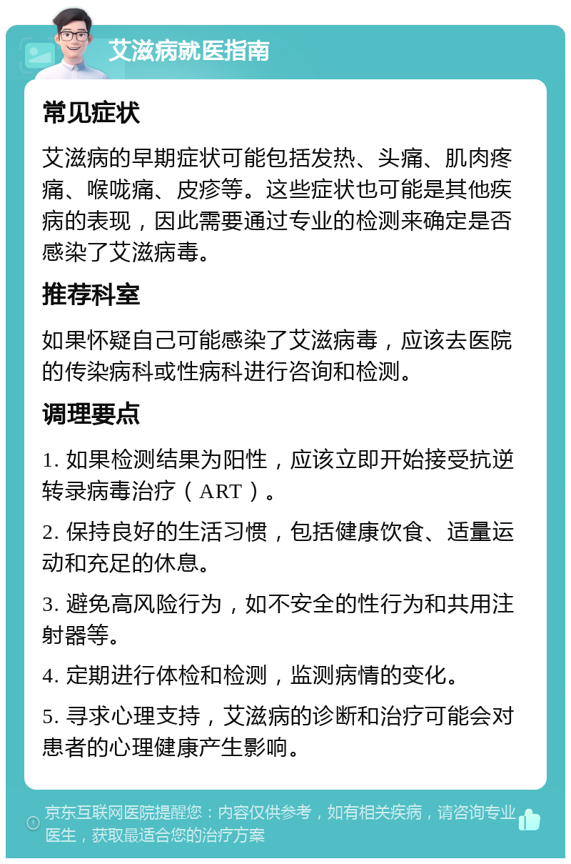 艾滋病就医指南 常见症状 艾滋病的早期症状可能包括发热、头痛、肌肉疼痛、喉咙痛、皮疹等。这些症状也可能是其他疾病的表现，因此需要通过专业的检测来确定是否感染了艾滋病毒。 推荐科室 如果怀疑自己可能感染了艾滋病毒，应该去医院的传染病科或性病科进行咨询和检测。 调理要点 1. 如果检测结果为阳性，应该立即开始接受抗逆转录病毒治疗（ART）。 2. 保持良好的生活习惯，包括健康饮食、适量运动和充足的休息。 3. 避免高风险行为，如不安全的性行为和共用注射器等。 4. 定期进行体检和检测，监测病情的变化。 5. 寻求心理支持，艾滋病的诊断和治疗可能会对患者的心理健康产生影响。