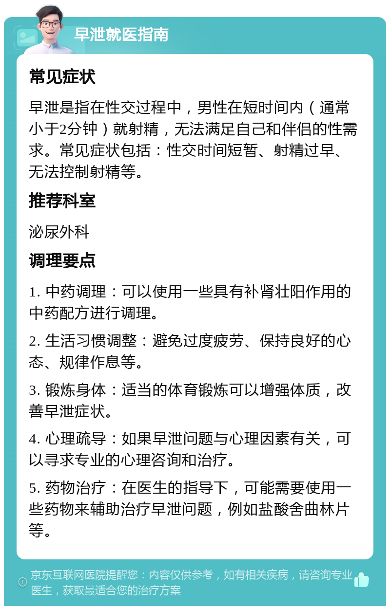 早泄就医指南 常见症状 早泄是指在性交过程中，男性在短时间内（通常小于2分钟）就射精，无法满足自己和伴侣的性需求。常见症状包括：性交时间短暂、射精过早、无法控制射精等。 推荐科室 泌尿外科 调理要点 1. 中药调理：可以使用一些具有补肾壮阳作用的中药配方进行调理。 2. 生活习惯调整：避免过度疲劳、保持良好的心态、规律作息等。 3. 锻炼身体：适当的体育锻炼可以增强体质，改善早泄症状。 4. 心理疏导：如果早泄问题与心理因素有关，可以寻求专业的心理咨询和治疗。 5. 药物治疗：在医生的指导下，可能需要使用一些药物来辅助治疗早泄问题，例如盐酸舍曲林片等。