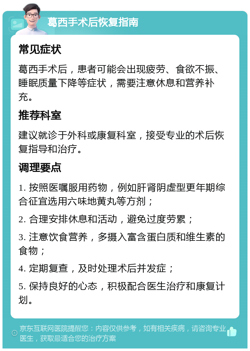 葛西手术后恢复指南 常见症状 葛西手术后，患者可能会出现疲劳、食欲不振、睡眠质量下降等症状，需要注意休息和营养补充。 推荐科室 建议就诊于外科或康复科室，接受专业的术后恢复指导和治疗。 调理要点 1. 按照医嘱服用药物，例如肝肾阴虚型更年期综合征宜选用六味地黄丸等方剂； 2. 合理安排休息和活动，避免过度劳累； 3. 注意饮食营养，多摄入富含蛋白质和维生素的食物； 4. 定期复查，及时处理术后并发症； 5. 保持良好的心态，积极配合医生治疗和康复计划。