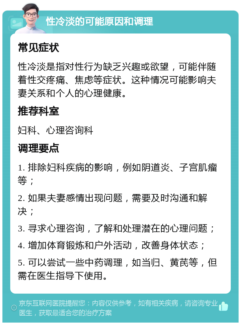 性冷淡的可能原因和调理 常见症状 性冷淡是指对性行为缺乏兴趣或欲望，可能伴随着性交疼痛、焦虑等症状。这种情况可能影响夫妻关系和个人的心理健康。 推荐科室 妇科、心理咨询科 调理要点 1. 排除妇科疾病的影响，例如阴道炎、子宫肌瘤等； 2. 如果夫妻感情出现问题，需要及时沟通和解决； 3. 寻求心理咨询，了解和处理潜在的心理问题； 4. 增加体育锻炼和户外活动，改善身体状态； 5. 可以尝试一些中药调理，如当归、黄芪等，但需在医生指导下使用。