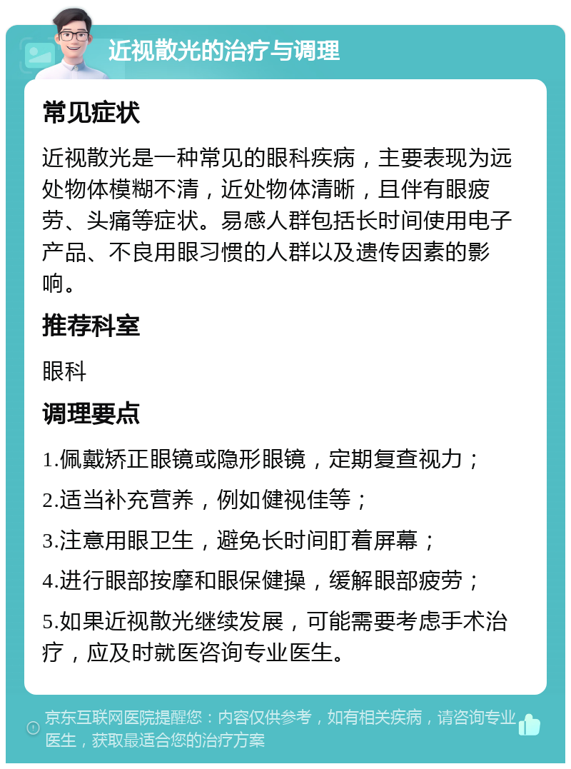 近视散光的治疗与调理 常见症状 近视散光是一种常见的眼科疾病，主要表现为远处物体模糊不清，近处物体清晰，且伴有眼疲劳、头痛等症状。易感人群包括长时间使用电子产品、不良用眼习惯的人群以及遗传因素的影响。 推荐科室 眼科 调理要点 1.佩戴矫正眼镜或隐形眼镜，定期复查视力； 2.适当补充营养，例如健视佳等； 3.注意用眼卫生，避免长时间盯着屏幕； 4.进行眼部按摩和眼保健操，缓解眼部疲劳； 5.如果近视散光继续发展，可能需要考虑手术治疗，应及时就医咨询专业医生。