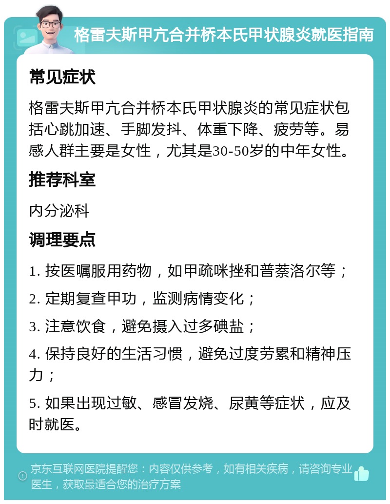 格雷夫斯甲亢合并桥本氏甲状腺炎就医指南 常见症状 格雷夫斯甲亢合并桥本氏甲状腺炎的常见症状包括心跳加速、手脚发抖、体重下降、疲劳等。易感人群主要是女性，尤其是30-50岁的中年女性。 推荐科室 内分泌科 调理要点 1. 按医嘱服用药物，如甲疏咪挫和普萘洛尔等； 2. 定期复查甲功，监测病情变化； 3. 注意饮食，避免摄入过多碘盐； 4. 保持良好的生活习惯，避免过度劳累和精神压力； 5. 如果出现过敏、感冒发烧、尿黄等症状，应及时就医。