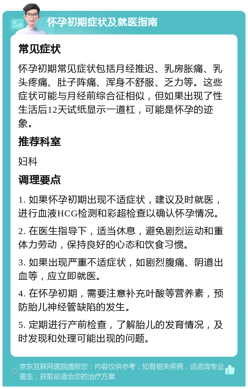 怀孕初期症状及就医指南 常见症状 怀孕初期常见症状包括月经推迟、乳房胀痛、乳头疼痛、肚子阵痛、浑身不舒服、乏力等。这些症状可能与月经前综合征相似，但如果出现了性生活后12天试纸显示一道杠，可能是怀孕的迹象。 推荐科室 妇科 调理要点 1. 如果怀孕初期出现不适症状，建议及时就医，进行血液HCG检测和彩超检查以确认怀孕情况。 2. 在医生指导下，适当休息，避免剧烈运动和重体力劳动，保持良好的心态和饮食习惯。 3. 如果出现严重不适症状，如剧烈腹痛、阴道出血等，应立即就医。 4. 在怀孕初期，需要注意补充叶酸等营养素，预防胎儿神经管缺陷的发生。 5. 定期进行产前检查，了解胎儿的发育情况，及时发现和处理可能出现的问题。