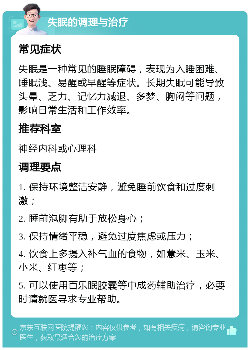 失眠的调理与治疗 常见症状 失眠是一种常见的睡眠障碍，表现为入睡困难、睡眠浅、易醒或早醒等症状。长期失眠可能导致头晕、乏力、记忆力减退、多梦、胸闷等问题，影响日常生活和工作效率。 推荐科室 神经内科或心理科 调理要点 1. 保持环境整洁安静，避免睡前饮食和过度刺激； 2. 睡前泡脚有助于放松身心； 3. 保持情绪平稳，避免过度焦虑或压力； 4. 饮食上多摄入补气血的食物，如薏米、玉米、小米、红枣等； 5. 可以使用百乐眠胶囊等中成药辅助治疗，必要时请就医寻求专业帮助。