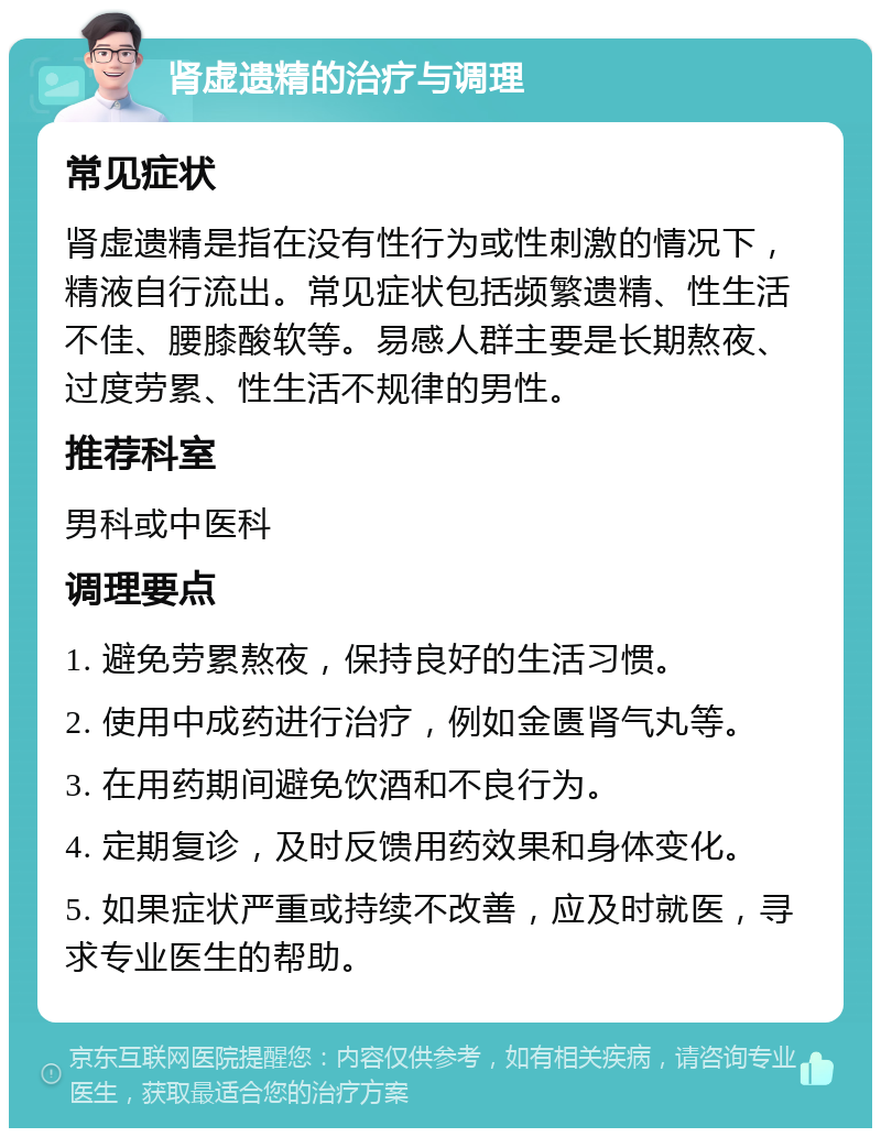 肾虚遗精的治疗与调理 常见症状 肾虚遗精是指在没有性行为或性刺激的情况下，精液自行流出。常见症状包括频繁遗精、性生活不佳、腰膝酸软等。易感人群主要是长期熬夜、过度劳累、性生活不规律的男性。 推荐科室 男科或中医科 调理要点 1. 避免劳累熬夜，保持良好的生活习惯。 2. 使用中成药进行治疗，例如金匮肾气丸等。 3. 在用药期间避免饮酒和不良行为。 4. 定期复诊，及时反馈用药效果和身体变化。 5. 如果症状严重或持续不改善，应及时就医，寻求专业医生的帮助。