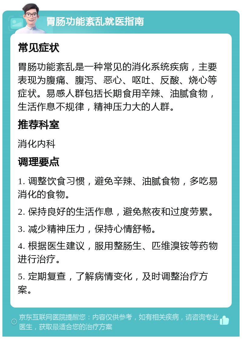 胃肠功能紊乱就医指南 常见症状 胃肠功能紊乱是一种常见的消化系统疾病，主要表现为腹痛、腹泻、恶心、呕吐、反酸、烧心等症状。易感人群包括长期食用辛辣、油腻食物，生活作息不规律，精神压力大的人群。 推荐科室 消化内科 调理要点 1. 调整饮食习惯，避免辛辣、油腻食物，多吃易消化的食物。 2. 保持良好的生活作息，避免熬夜和过度劳累。 3. 减少精神压力，保持心情舒畅。 4. 根据医生建议，服用整肠生、匹维溴铵等药物进行治疗。 5. 定期复查，了解病情变化，及时调整治疗方案。