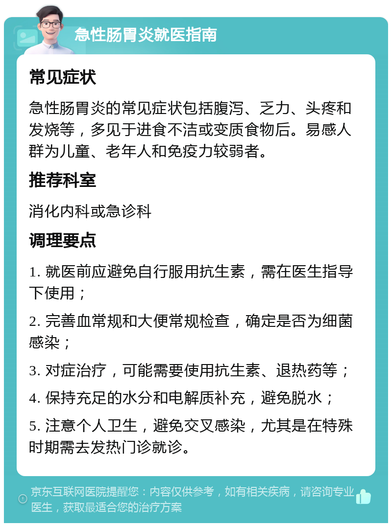 急性肠胃炎就医指南 常见症状 急性肠胃炎的常见症状包括腹泻、乏力、头疼和发烧等，多见于进食不洁或变质食物后。易感人群为儿童、老年人和免疫力较弱者。 推荐科室 消化内科或急诊科 调理要点 1. 就医前应避免自行服用抗生素，需在医生指导下使用； 2. 完善血常规和大便常规检查，确定是否为细菌感染； 3. 对症治疗，可能需要使用抗生素、退热药等； 4. 保持充足的水分和电解质补充，避免脱水； 5. 注意个人卫生，避免交叉感染，尤其是在特殊时期需去发热门诊就诊。