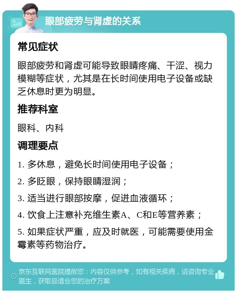 眼部疲劳与肾虚的关系 常见症状 眼部疲劳和肾虚可能导致眼睛疼痛、干涩、视力模糊等症状，尤其是在长时间使用电子设备或缺乏休息时更为明显。 推荐科室 眼科、内科 调理要点 1. 多休息，避免长时间使用电子设备； 2. 多眨眼，保持眼睛湿润； 3. 适当进行眼部按摩，促进血液循环； 4. 饮食上注意补充维生素A、C和E等营养素； 5. 如果症状严重，应及时就医，可能需要使用金霉素等药物治疗。