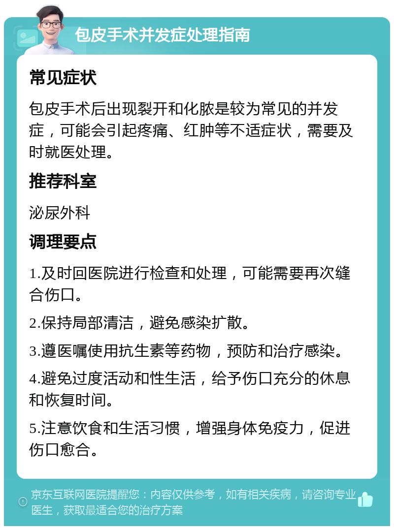 包皮手术并发症处理指南 常见症状 包皮手术后出现裂开和化脓是较为常见的并发症，可能会引起疼痛、红肿等不适症状，需要及时就医处理。 推荐科室 泌尿外科 调理要点 1.及时回医院进行检查和处理，可能需要再次缝合伤口。 2.保持局部清洁，避免感染扩散。 3.遵医嘱使用抗生素等药物，预防和治疗感染。 4.避免过度活动和性生活，给予伤口充分的休息和恢复时间。 5.注意饮食和生活习惯，增强身体免疫力，促进伤口愈合。