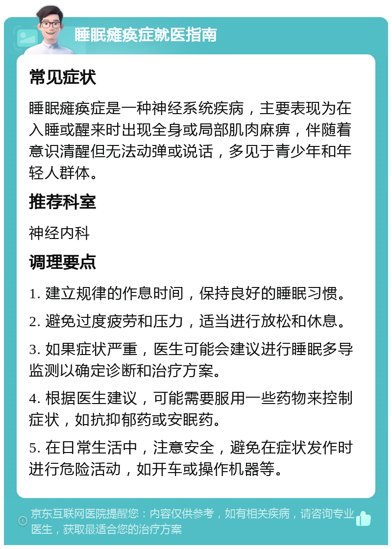 睡眠瘫痪症就医指南 常见症状 睡眠瘫痪症是一种神经系统疾病，主要表现为在入睡或醒来时出现全身或局部肌肉麻痹，伴随着意识清醒但无法动弹或说话，多见于青少年和年轻人群体。 推荐科室 神经内科 调理要点 1. 建立规律的作息时间，保持良好的睡眠习惯。 2. 避免过度疲劳和压力，适当进行放松和休息。 3. 如果症状严重，医生可能会建议进行睡眠多导监测以确定诊断和治疗方案。 4. 根据医生建议，可能需要服用一些药物来控制症状，如抗抑郁药或安眠药。 5. 在日常生活中，注意安全，避免在症状发作时进行危险活动，如开车或操作机器等。