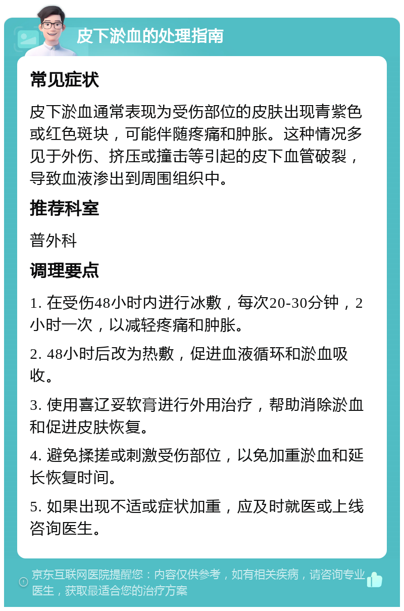 皮下淤血的处理指南 常见症状 皮下淤血通常表现为受伤部位的皮肤出现青紫色或红色斑块，可能伴随疼痛和肿胀。这种情况多见于外伤、挤压或撞击等引起的皮下血管破裂，导致血液渗出到周围组织中。 推荐科室 普外科 调理要点 1. 在受伤48小时内进行冰敷，每次20-30分钟，2小时一次，以减轻疼痛和肿胀。 2. 48小时后改为热敷，促进血液循环和淤血吸收。 3. 使用喜辽妥软膏进行外用治疗，帮助消除淤血和促进皮肤恢复。 4. 避免揉搓或刺激受伤部位，以免加重淤血和延长恢复时间。 5. 如果出现不适或症状加重，应及时就医或上线咨询医生。