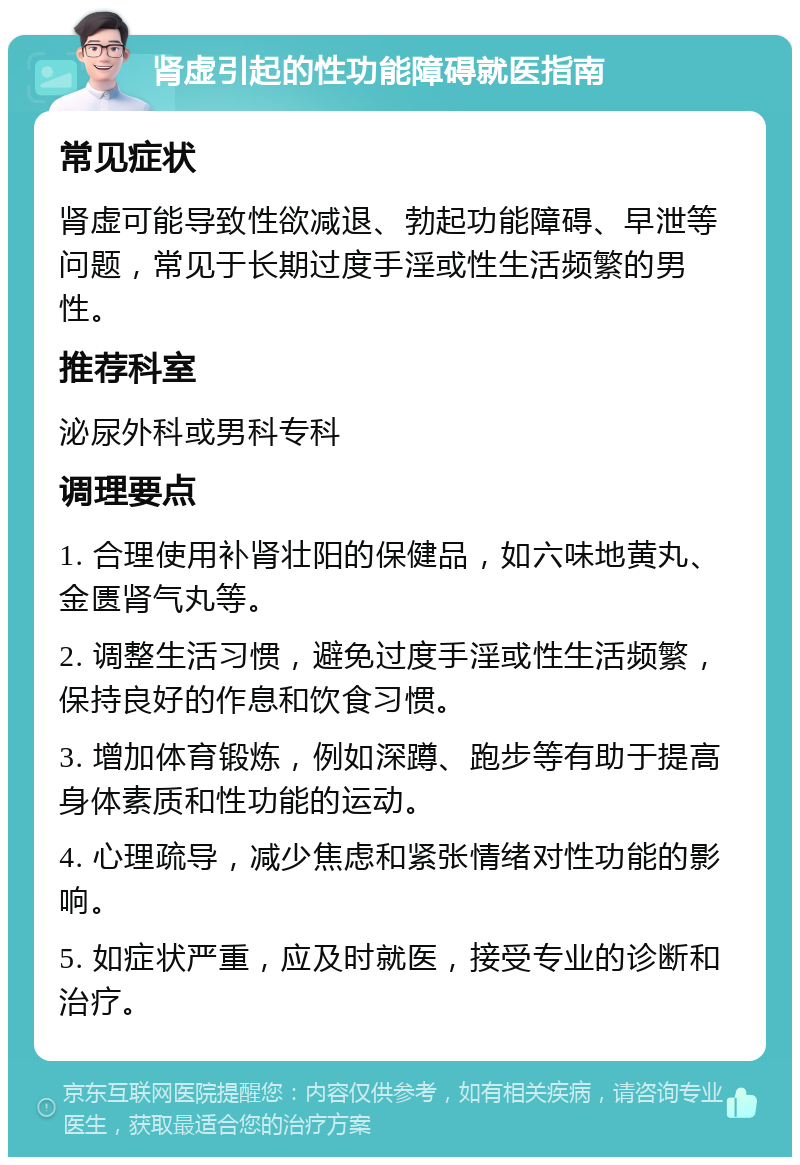 肾虚引起的性功能障碍就医指南 常见症状 肾虚可能导致性欲减退、勃起功能障碍、早泄等问题，常见于长期过度手淫或性生活频繁的男性。 推荐科室 泌尿外科或男科专科 调理要点 1. 合理使用补肾壮阳的保健品，如六味地黄丸、金匮肾气丸等。 2. 调整生活习惯，避免过度手淫或性生活频繁，保持良好的作息和饮食习惯。 3. 增加体育锻炼，例如深蹲、跑步等有助于提高身体素质和性功能的运动。 4. 心理疏导，减少焦虑和紧张情绪对性功能的影响。 5. 如症状严重，应及时就医，接受专业的诊断和治疗。