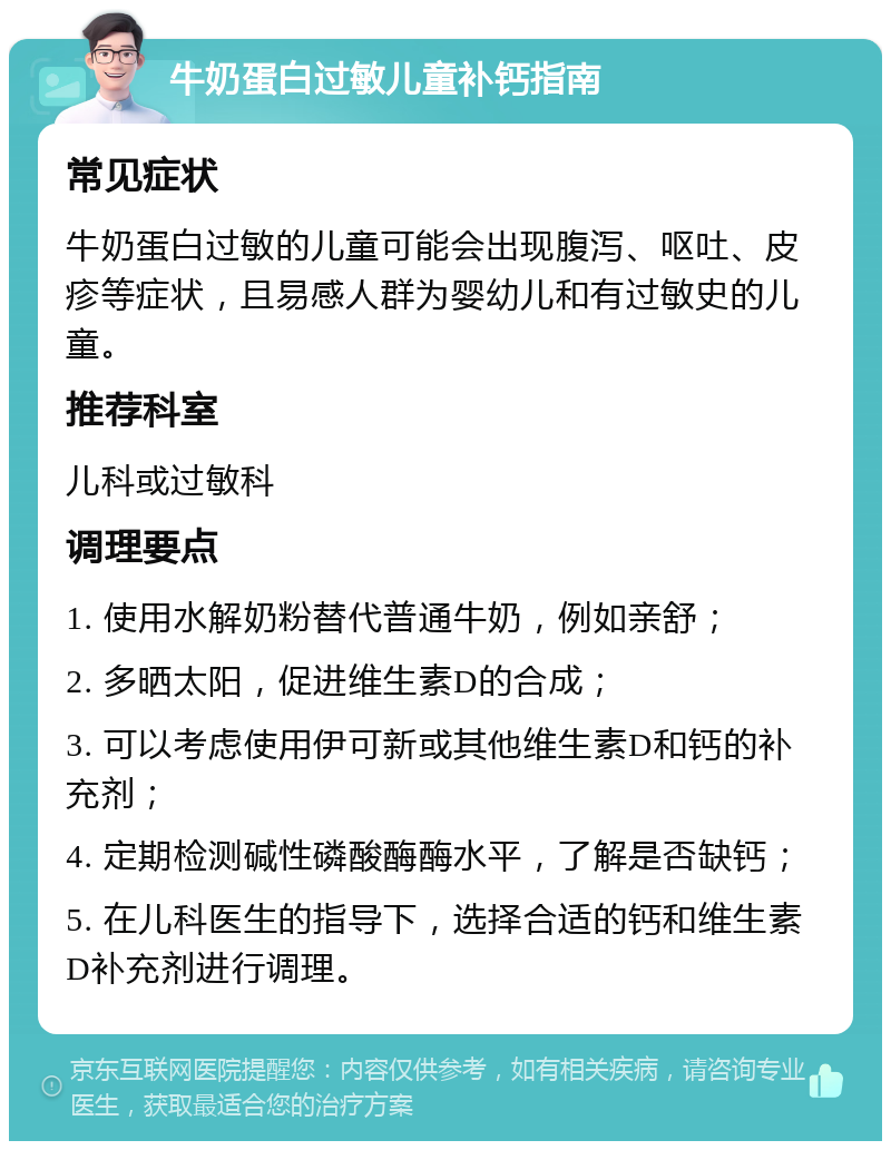 牛奶蛋白过敏儿童补钙指南 常见症状 牛奶蛋白过敏的儿童可能会出现腹泻、呕吐、皮疹等症状，且易感人群为婴幼儿和有过敏史的儿童。 推荐科室 儿科或过敏科 调理要点 1. 使用水解奶粉替代普通牛奶，例如亲舒； 2. 多晒太阳，促进维生素D的合成； 3. 可以考虑使用伊可新或其他维生素D和钙的补充剂； 4. 定期检测碱性磷酸酶酶水平，了解是否缺钙； 5. 在儿科医生的指导下，选择合适的钙和维生素D补充剂进行调理。