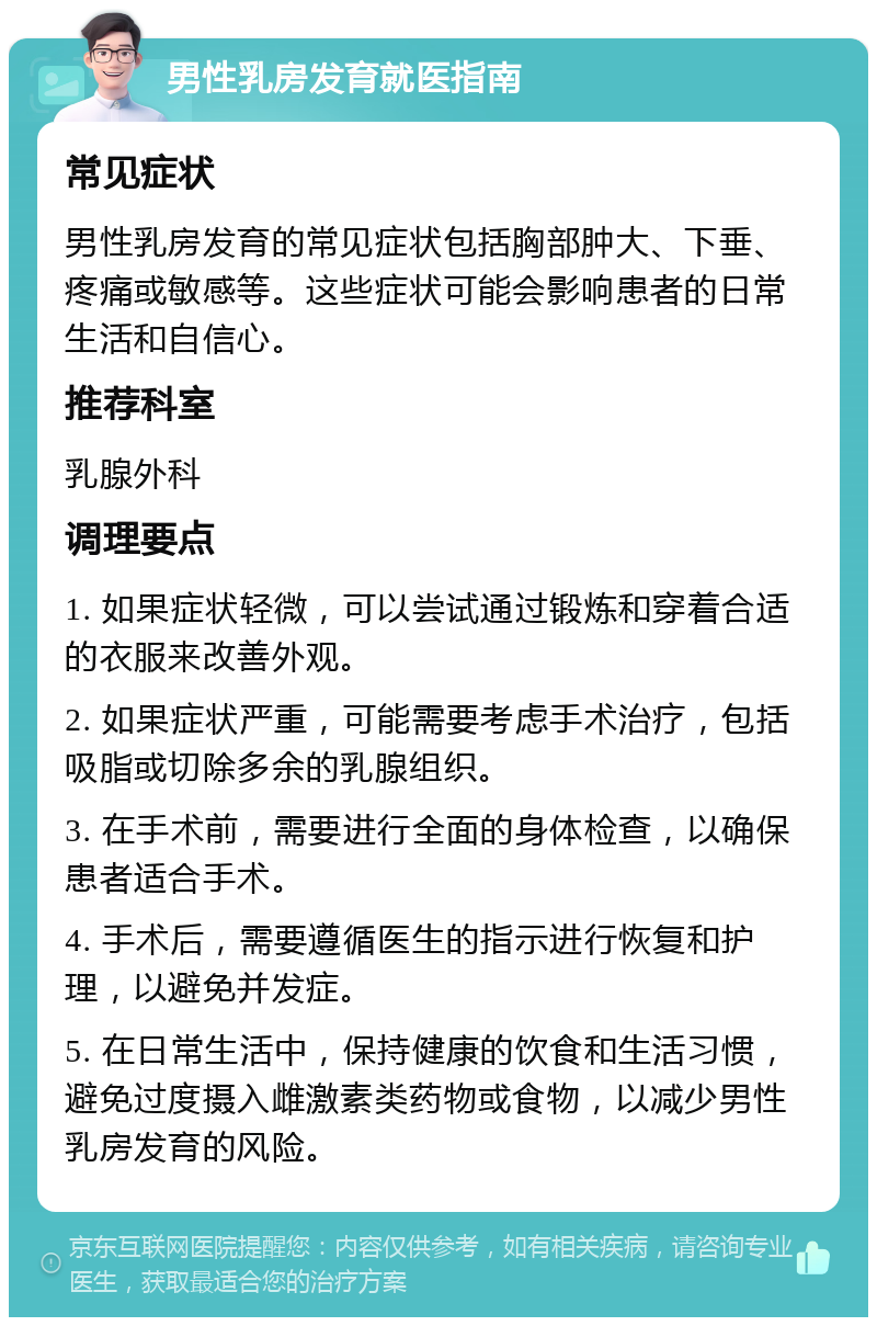 男性乳房发育就医指南 常见症状 男性乳房发育的常见症状包括胸部肿大、下垂、疼痛或敏感等。这些症状可能会影响患者的日常生活和自信心。 推荐科室 乳腺外科 调理要点 1. 如果症状轻微，可以尝试通过锻炼和穿着合适的衣服来改善外观。 2. 如果症状严重，可能需要考虑手术治疗，包括吸脂或切除多余的乳腺组织。 3. 在手术前，需要进行全面的身体检查，以确保患者适合手术。 4. 手术后，需要遵循医生的指示进行恢复和护理，以避免并发症。 5. 在日常生活中，保持健康的饮食和生活习惯，避免过度摄入雌激素类药物或食物，以减少男性乳房发育的风险。