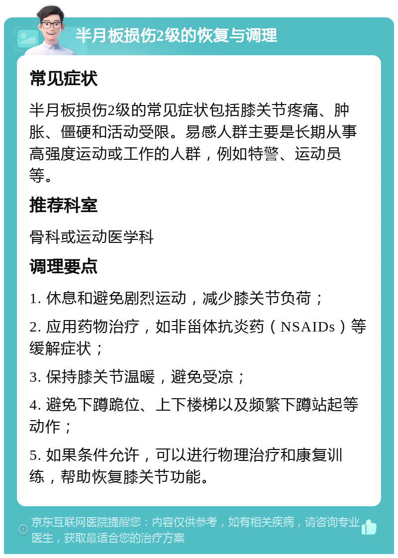 半月板损伤2级的恢复与调理 常见症状 半月板损伤2级的常见症状包括膝关节疼痛、肿胀、僵硬和活动受限。易感人群主要是长期从事高强度运动或工作的人群，例如特警、运动员等。 推荐科室 骨科或运动医学科 调理要点 1. 休息和避免剧烈运动，减少膝关节负荷； 2. 应用药物治疗，如非甾体抗炎药（NSAIDs）等缓解症状； 3. 保持膝关节温暖，避免受凉； 4. 避免下蹲跪位、上下楼梯以及频繁下蹲站起等动作； 5. 如果条件允许，可以进行物理治疗和康复训练，帮助恢复膝关节功能。