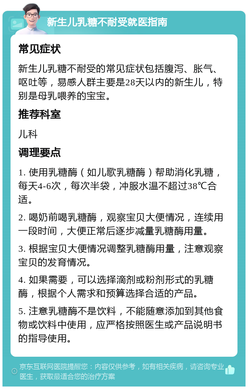 新生儿乳糖不耐受就医指南 常见症状 新生儿乳糖不耐受的常见症状包括腹泻、胀气、呕吐等，易感人群主要是28天以内的新生儿，特别是母乳喂养的宝宝。 推荐科室 儿科 调理要点 1. 使用乳糖酶（如儿歌乳糖酶）帮助消化乳糖，每天4-6次，每次半袋，冲服水温不超过38℃合适。 2. 喝奶前喝乳糖酶，观察宝贝大便情况，连续用一段时间，大便正常后逐步减量乳糖酶用量。 3. 根据宝贝大便情况调整乳糖酶用量，注意观察宝贝的发育情况。 4. 如果需要，可以选择滴剂或粉剂形式的乳糖酶，根据个人需求和预算选择合适的产品。 5. 注意乳糖酶不是饮料，不能随意添加到其他食物或饮料中使用，应严格按照医生或产品说明书的指导使用。