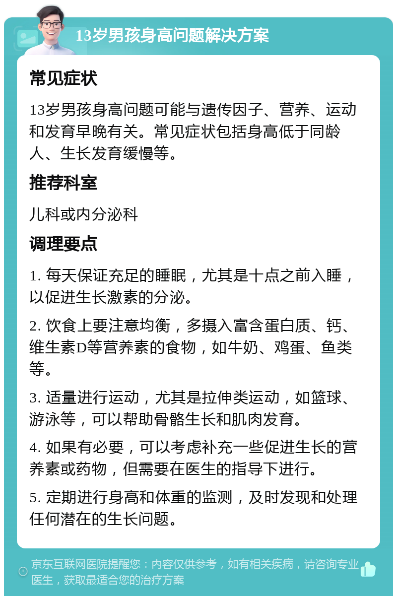 13岁男孩身高问题解决方案 常见症状 13岁男孩身高问题可能与遗传因子、营养、运动和发育早晚有关。常见症状包括身高低于同龄人、生长发育缓慢等。 推荐科室 儿科或内分泌科 调理要点 1. 每天保证充足的睡眠，尤其是十点之前入睡，以促进生长激素的分泌。 2. 饮食上要注意均衡，多摄入富含蛋白质、钙、维生素D等营养素的食物，如牛奶、鸡蛋、鱼类等。 3. 适量进行运动，尤其是拉伸类运动，如篮球、游泳等，可以帮助骨骼生长和肌肉发育。 4. 如果有必要，可以考虑补充一些促进生长的营养素或药物，但需要在医生的指导下进行。 5. 定期进行身高和体重的监测，及时发现和处理任何潜在的生长问题。