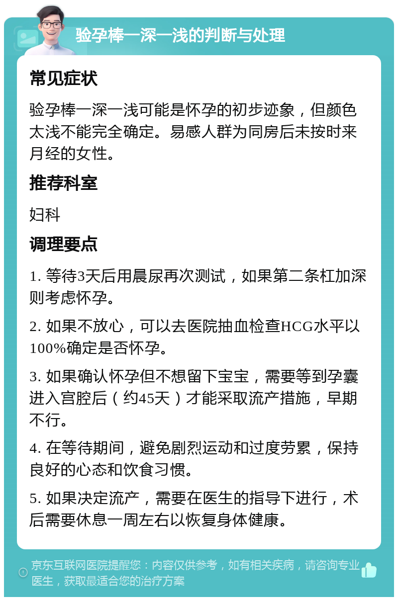 验孕棒一深一浅的判断与处理 常见症状 验孕棒一深一浅可能是怀孕的初步迹象，但颜色太浅不能完全确定。易感人群为同房后未按时来月经的女性。 推荐科室 妇科 调理要点 1. 等待3天后用晨尿再次测试，如果第二条杠加深则考虑怀孕。 2. 如果不放心，可以去医院抽血检查HCG水平以100%确定是否怀孕。 3. 如果确认怀孕但不想留下宝宝，需要等到孕囊进入宫腔后（约45天）才能采取流产措施，早期不行。 4. 在等待期间，避免剧烈运动和过度劳累，保持良好的心态和饮食习惯。 5. 如果决定流产，需要在医生的指导下进行，术后需要休息一周左右以恢复身体健康。