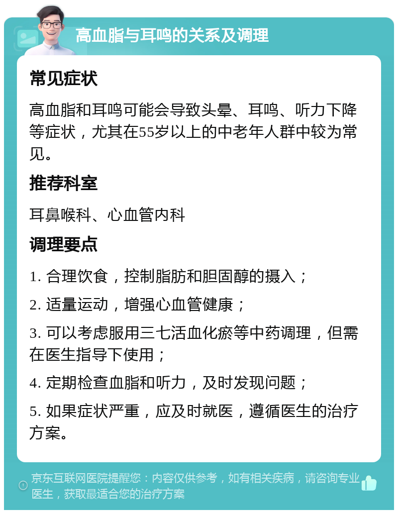 高血脂与耳鸣的关系及调理 常见症状 高血脂和耳鸣可能会导致头晕、耳鸣、听力下降等症状，尤其在55岁以上的中老年人群中较为常见。 推荐科室 耳鼻喉科、心血管内科 调理要点 1. 合理饮食，控制脂肪和胆固醇的摄入； 2. 适量运动，增强心血管健康； 3. 可以考虑服用三七活血化瘀等中药调理，但需在医生指导下使用； 4. 定期检查血脂和听力，及时发现问题； 5. 如果症状严重，应及时就医，遵循医生的治疗方案。