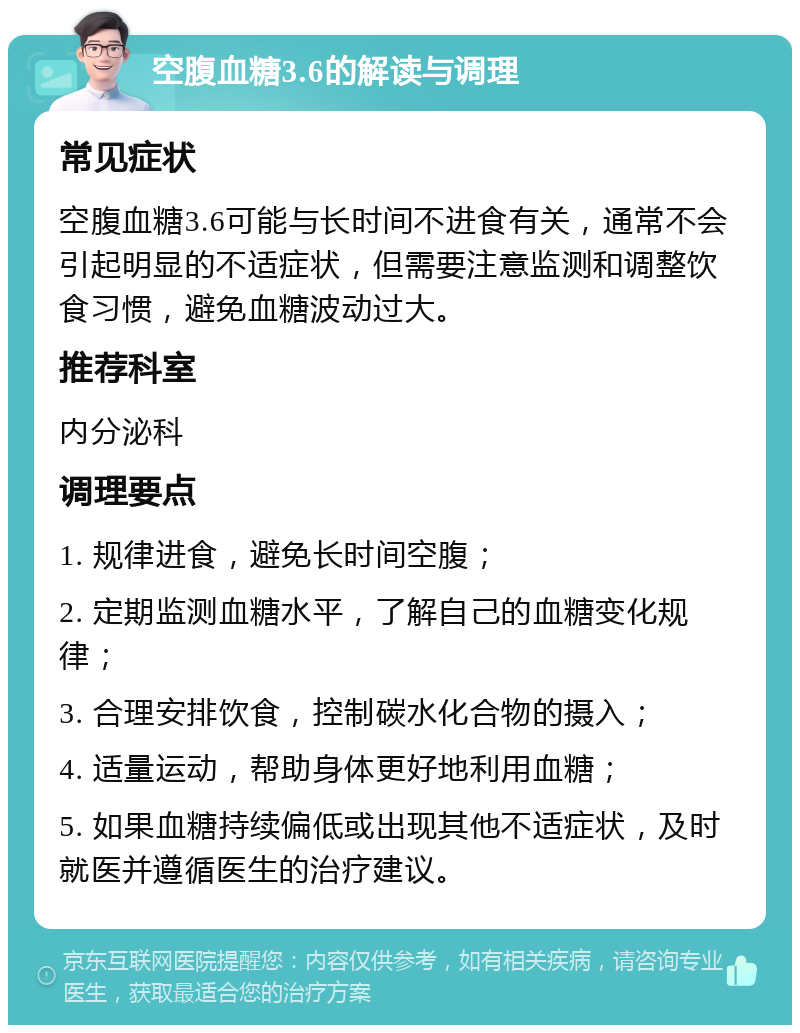 空腹血糖3.6的解读与调理 常见症状 空腹血糖3.6可能与长时间不进食有关，通常不会引起明显的不适症状，但需要注意监测和调整饮食习惯，避免血糖波动过大。 推荐科室 内分泌科 调理要点 1. 规律进食，避免长时间空腹； 2. 定期监测血糖水平，了解自己的血糖变化规律； 3. 合理安排饮食，控制碳水化合物的摄入； 4. 适量运动，帮助身体更好地利用血糖； 5. 如果血糖持续偏低或出现其他不适症状，及时就医并遵循医生的治疗建议。