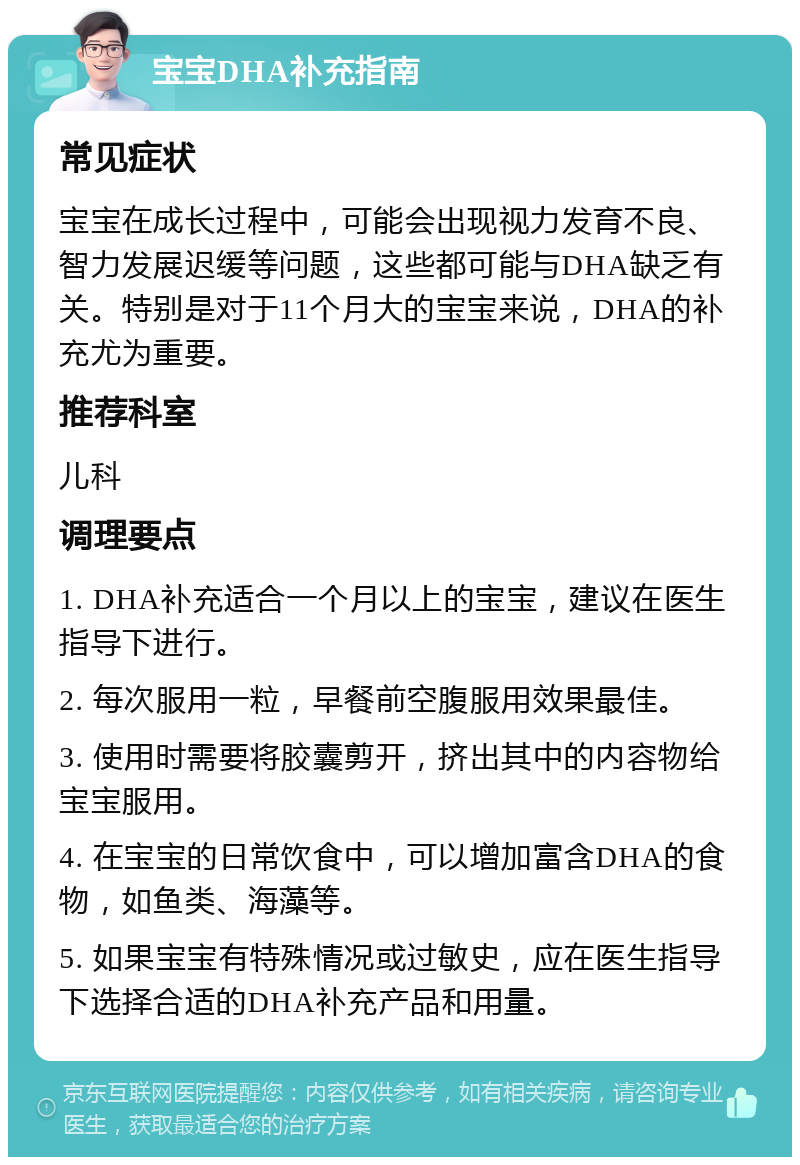 宝宝DHA补充指南 常见症状 宝宝在成长过程中，可能会出现视力发育不良、智力发展迟缓等问题，这些都可能与DHA缺乏有关。特别是对于11个月大的宝宝来说，DHA的补充尤为重要。 推荐科室 儿科 调理要点 1. DHA补充适合一个月以上的宝宝，建议在医生指导下进行。 2. 每次服用一粒，早餐前空腹服用效果最佳。 3. 使用时需要将胶囊剪开，挤出其中的内容物给宝宝服用。 4. 在宝宝的日常饮食中，可以增加富含DHA的食物，如鱼类、海藻等。 5. 如果宝宝有特殊情况或过敏史，应在医生指导下选择合适的DHA补充产品和用量。