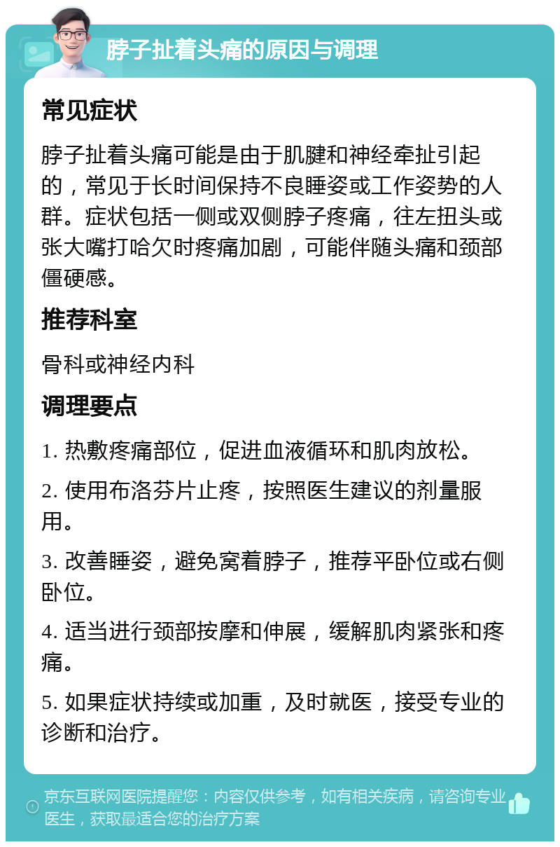 脖子扯着头痛的原因与调理 常见症状 脖子扯着头痛可能是由于肌腱和神经牵扯引起的，常见于长时间保持不良睡姿或工作姿势的人群。症状包括一侧或双侧脖子疼痛，往左扭头或张大嘴打哈欠时疼痛加剧，可能伴随头痛和颈部僵硬感。 推荐科室 骨科或神经内科 调理要点 1. 热敷疼痛部位，促进血液循环和肌肉放松。 2. 使用布洛芬片止疼，按照医生建议的剂量服用。 3. 改善睡姿，避免窝着脖子，推荐平卧位或右侧卧位。 4. 适当进行颈部按摩和伸展，缓解肌肉紧张和疼痛。 5. 如果症状持续或加重，及时就医，接受专业的诊断和治疗。