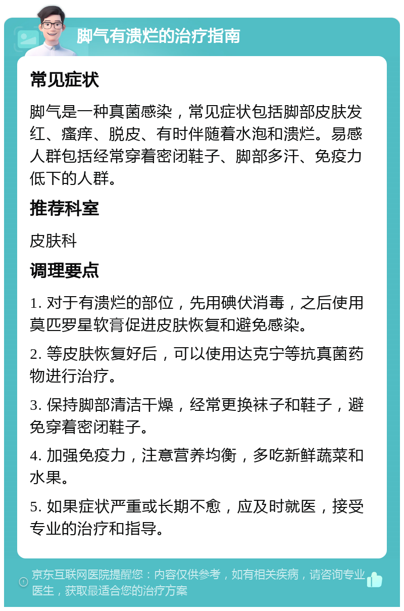 脚气有溃烂的治疗指南 常见症状 脚气是一种真菌感染，常见症状包括脚部皮肤发红、瘙痒、脱皮、有时伴随着水泡和溃烂。易感人群包括经常穿着密闭鞋子、脚部多汗、免疫力低下的人群。 推荐科室 皮肤科 调理要点 1. 对于有溃烂的部位，先用碘伏消毒，之后使用莫匹罗星软膏促进皮肤恢复和避免感染。 2. 等皮肤恢复好后，可以使用达克宁等抗真菌药物进行治疗。 3. 保持脚部清洁干燥，经常更换袜子和鞋子，避免穿着密闭鞋子。 4. 加强免疫力，注意营养均衡，多吃新鲜蔬菜和水果。 5. 如果症状严重或长期不愈，应及时就医，接受专业的治疗和指导。