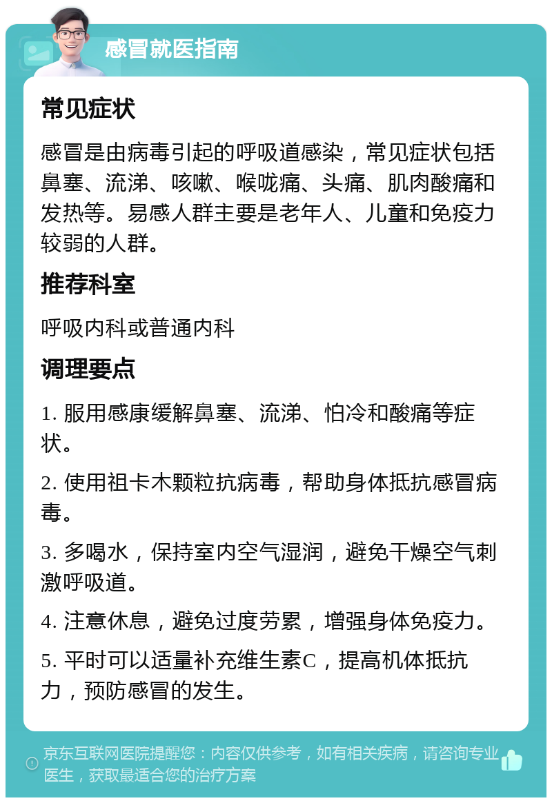 感冒就医指南 常见症状 感冒是由病毒引起的呼吸道感染，常见症状包括鼻塞、流涕、咳嗽、喉咙痛、头痛、肌肉酸痛和发热等。易感人群主要是老年人、儿童和免疫力较弱的人群。 推荐科室 呼吸内科或普通内科 调理要点 1. 服用感康缓解鼻塞、流涕、怕冷和酸痛等症状。 2. 使用祖卡木颗粒抗病毒，帮助身体抵抗感冒病毒。 3. 多喝水，保持室内空气湿润，避免干燥空气刺激呼吸道。 4. 注意休息，避免过度劳累，增强身体免疫力。 5. 平时可以适量补充维生素C，提高机体抵抗力，预防感冒的发生。