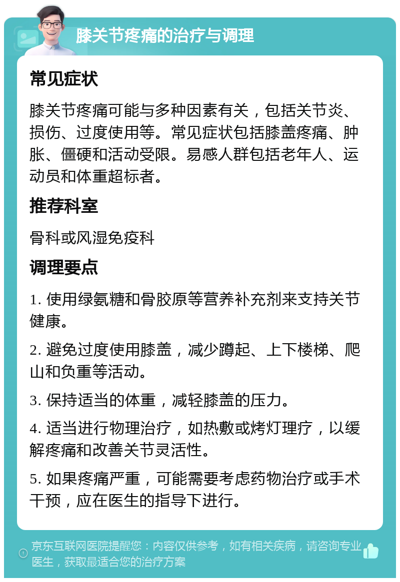 膝关节疼痛的治疗与调理 常见症状 膝关节疼痛可能与多种因素有关，包括关节炎、损伤、过度使用等。常见症状包括膝盖疼痛、肿胀、僵硬和活动受限。易感人群包括老年人、运动员和体重超标者。 推荐科室 骨科或风湿免疫科 调理要点 1. 使用绿氨糖和骨胶原等营养补充剂来支持关节健康。 2. 避免过度使用膝盖，减少蹲起、上下楼梯、爬山和负重等活动。 3. 保持适当的体重，减轻膝盖的压力。 4. 适当进行物理治疗，如热敷或烤灯理疗，以缓解疼痛和改善关节灵活性。 5. 如果疼痛严重，可能需要考虑药物治疗或手术干预，应在医生的指导下进行。