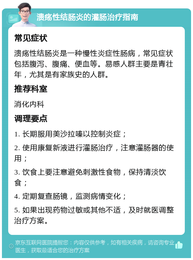 溃疡性结肠炎的灌肠治疗指南 常见症状 溃疡性结肠炎是一种慢性炎症性肠病，常见症状包括腹泻、腹痛、便血等。易感人群主要是青壮年，尤其是有家族史的人群。 推荐科室 消化内科 调理要点 1. 长期服用美沙拉嗪以控制炎症； 2. 使用康复新液进行灌肠治疗，注意灌肠器的使用； 3. 饮食上要注意避免刺激性食物，保持清淡饮食； 4. 定期复查肠镜，监测病情变化； 5. 如果出现药物过敏或其他不适，及时就医调整治疗方案。