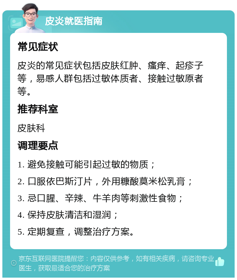 皮炎就医指南 常见症状 皮炎的常见症状包括皮肤红肿、瘙痒、起疹子等，易感人群包括过敏体质者、接触过敏原者等。 推荐科室 皮肤科 调理要点 1. 避免接触可能引起过敏的物质； 2. 口服依巴斯汀片，外用糠酸莫米松乳膏； 3. 忌口腥、辛辣、牛羊肉等刺激性食物； 4. 保持皮肤清洁和湿润； 5. 定期复查，调整治疗方案。