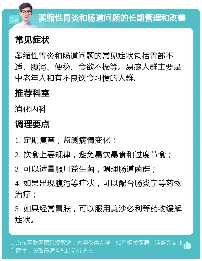 萎缩性胃炎和肠道问题的长期管理和改善 常见症状 萎缩性胃炎和肠道问题的常见症状包括胃部不适、腹泻、便秘、食欲不振等。易感人群主要是中老年人和有不良饮食习惯的人群。 推荐科室 消化内科 调理要点 1. 定期复查，监测病情变化； 2. 饮食上要规律，避免暴饮暴食和过度节食； 3. 可以适量服用益生菌，调理肠道菌群； 4. 如果出现腹泻等症状，可以配合肠炎宁等药物治疗； 5. 如果经常胃胀，可以服用莫沙必利等药物缓解症状。