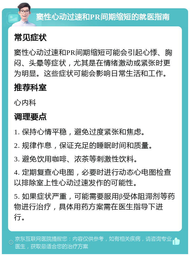 窦性心动过速和PR间期缩短的就医指南 常见症状 窦性心动过速和PR间期缩短可能会引起心悸、胸闷、头晕等症状，尤其是在情绪激动或紧张时更为明显。这些症状可能会影响日常生活和工作。 推荐科室 心内科 调理要点 1. 保持心情平稳，避免过度紧张和焦虑。 2. 规律作息，保证充足的睡眠时间和质量。 3. 避免饮用咖啡、浓茶等刺激性饮料。 4. 定期复查心电图，必要时进行动态心电图检查以排除室上性心动过速发作的可能性。 5. 如果症状严重，可能需要服用β受体阻滞剂等药物进行治疗，具体用药方案需在医生指导下进行。