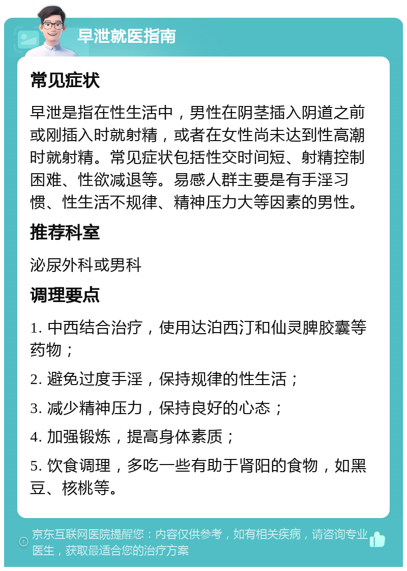 早泄就医指南 常见症状 早泄是指在性生活中，男性在阴茎插入阴道之前或刚插入时就射精，或者在女性尚未达到性高潮时就射精。常见症状包括性交时间短、射精控制困难、性欲减退等。易感人群主要是有手淫习惯、性生活不规律、精神压力大等因素的男性。 推荐科室 泌尿外科或男科 调理要点 1. 中西结合治疗，使用达泊西汀和仙灵脾胶囊等药物； 2. 避免过度手淫，保持规律的性生活； 3. 减少精神压力，保持良好的心态； 4. 加强锻炼，提高身体素质； 5. 饮食调理，多吃一些有助于肾阳的食物，如黑豆、核桃等。