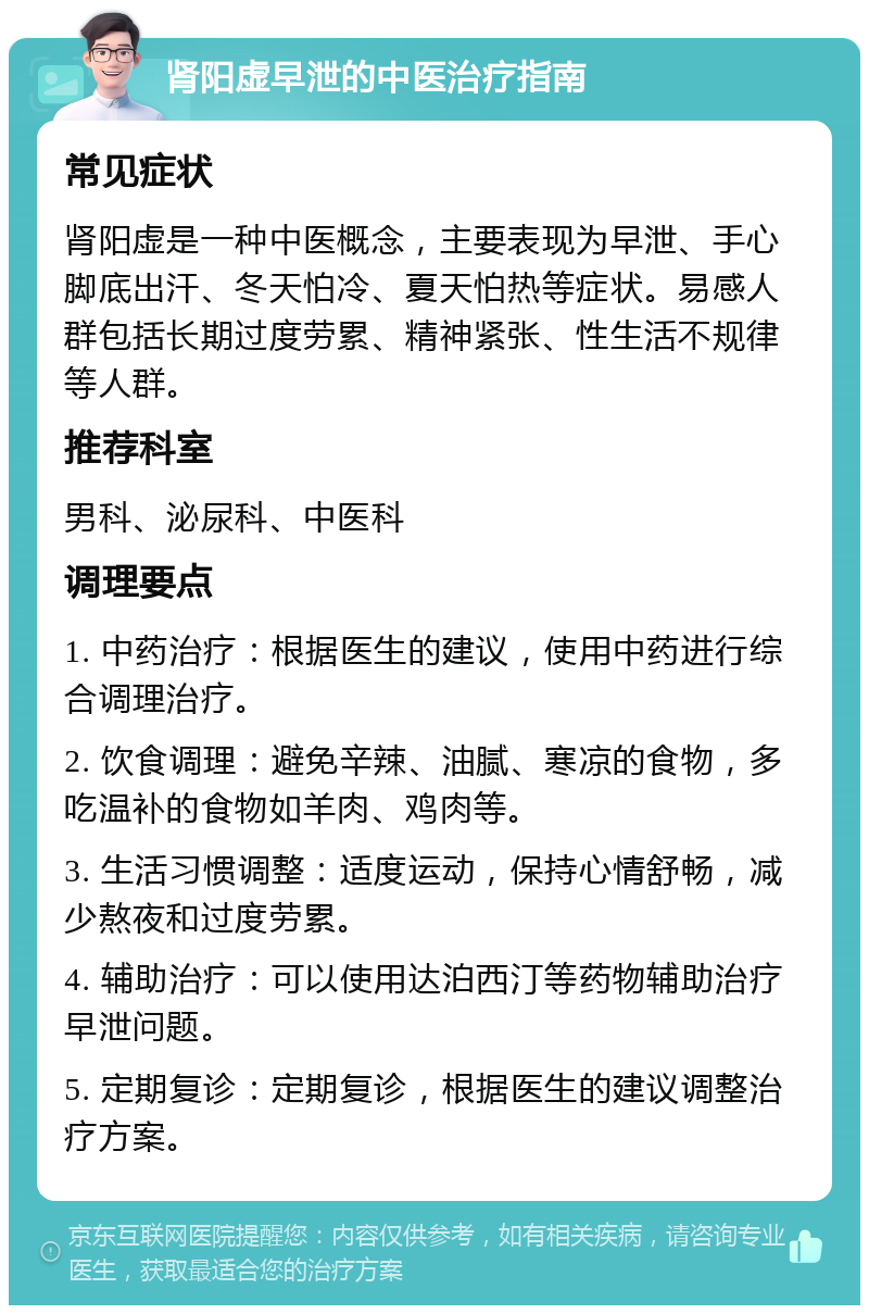 肾阳虚早泄的中医治疗指南 常见症状 肾阳虚是一种中医概念，主要表现为早泄、手心脚底出汗、冬天怕冷、夏天怕热等症状。易感人群包括长期过度劳累、精神紧张、性生活不规律等人群。 推荐科室 男科、泌尿科、中医科 调理要点 1. 中药治疗：根据医生的建议，使用中药进行综合调理治疗。 2. 饮食调理：避免辛辣、油腻、寒凉的食物，多吃温补的食物如羊肉、鸡肉等。 3. 生活习惯调整：适度运动，保持心情舒畅，减少熬夜和过度劳累。 4. 辅助治疗：可以使用达泊西汀等药物辅助治疗早泄问题。 5. 定期复诊：定期复诊，根据医生的建议调整治疗方案。