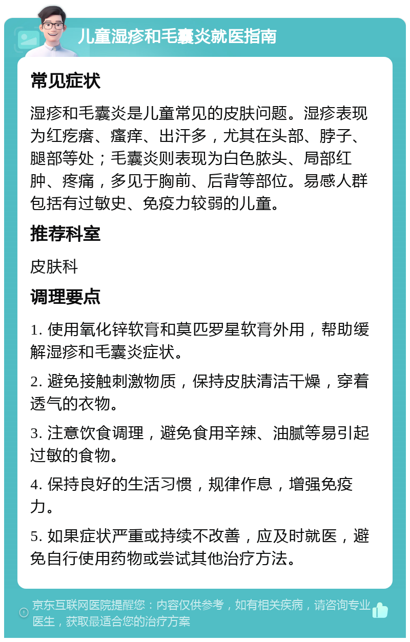 儿童湿疹和毛囊炎就医指南 常见症状 湿疹和毛囊炎是儿童常见的皮肤问题。湿疹表现为红疙瘩、瘙痒、出汗多，尤其在头部、脖子、腿部等处；毛囊炎则表现为白色脓头、局部红肿、疼痛，多见于胸前、后背等部位。易感人群包括有过敏史、免疫力较弱的儿童。 推荐科室 皮肤科 调理要点 1. 使用氧化锌软膏和莫匹罗星软膏外用，帮助缓解湿疹和毛囊炎症状。 2. 避免接触刺激物质，保持皮肤清洁干燥，穿着透气的衣物。 3. 注意饮食调理，避免食用辛辣、油腻等易引起过敏的食物。 4. 保持良好的生活习惯，规律作息，增强免疫力。 5. 如果症状严重或持续不改善，应及时就医，避免自行使用药物或尝试其他治疗方法。