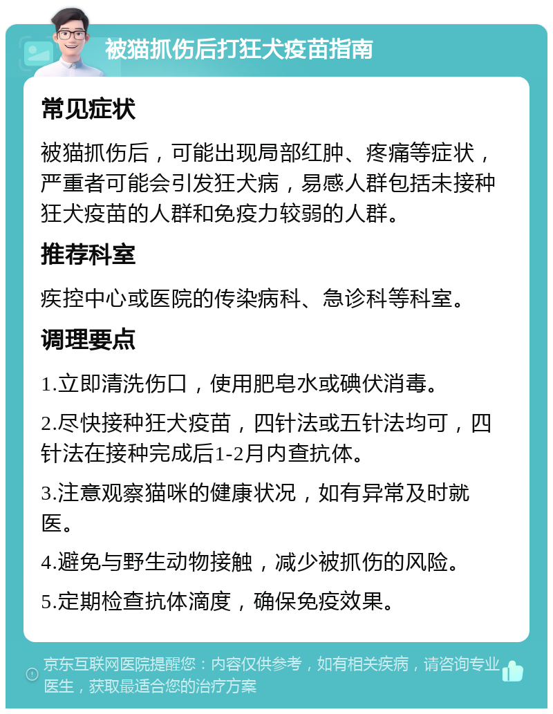 被猫抓伤后打狂犬疫苗指南 常见症状 被猫抓伤后，可能出现局部红肿、疼痛等症状，严重者可能会引发狂犬病，易感人群包括未接种狂犬疫苗的人群和免疫力较弱的人群。 推荐科室 疾控中心或医院的传染病科、急诊科等科室。 调理要点 1.立即清洗伤口，使用肥皂水或碘伏消毒。 2.尽快接种狂犬疫苗，四针法或五针法均可，四针法在接种完成后1-2月内查抗体。 3.注意观察猫咪的健康状况，如有异常及时就医。 4.避免与野生动物接触，减少被抓伤的风险。 5.定期检查抗体滴度，确保免疫效果。