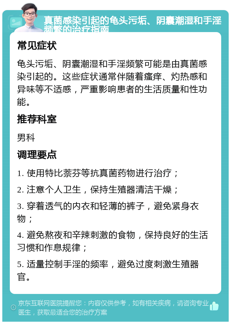 真菌感染引起的龟头污垢、阴囊潮湿和手淫频繁的治疗指南 常见症状 龟头污垢、阴囊潮湿和手淫频繁可能是由真菌感染引起的。这些症状通常伴随着瘙痒、灼热感和异味等不适感，严重影响患者的生活质量和性功能。 推荐科室 男科 调理要点 1. 使用特比萘芬等抗真菌药物进行治疗； 2. 注意个人卫生，保持生殖器清洁干燥； 3. 穿着透气的内衣和轻薄的裤子，避免紧身衣物； 4. 避免熬夜和辛辣刺激的食物，保持良好的生活习惯和作息规律； 5. 适量控制手淫的频率，避免过度刺激生殖器官。