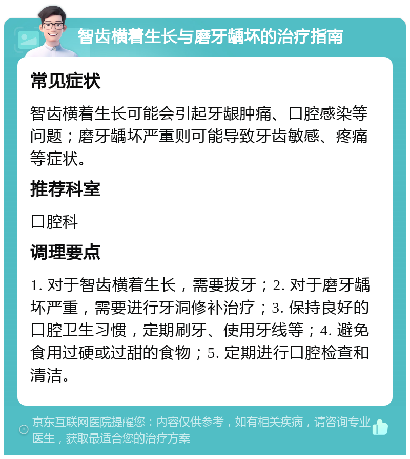 智齿横着生长与磨牙龋坏的治疗指南 常见症状 智齿横着生长可能会引起牙龈肿痛、口腔感染等问题；磨牙龋坏严重则可能导致牙齿敏感、疼痛等症状。 推荐科室 口腔科 调理要点 1. 对于智齿横着生长，需要拔牙；2. 对于磨牙龋坏严重，需要进行牙洞修补治疗；3. 保持良好的口腔卫生习惯，定期刷牙、使用牙线等；4. 避免食用过硬或过甜的食物；5. 定期进行口腔检查和清洁。