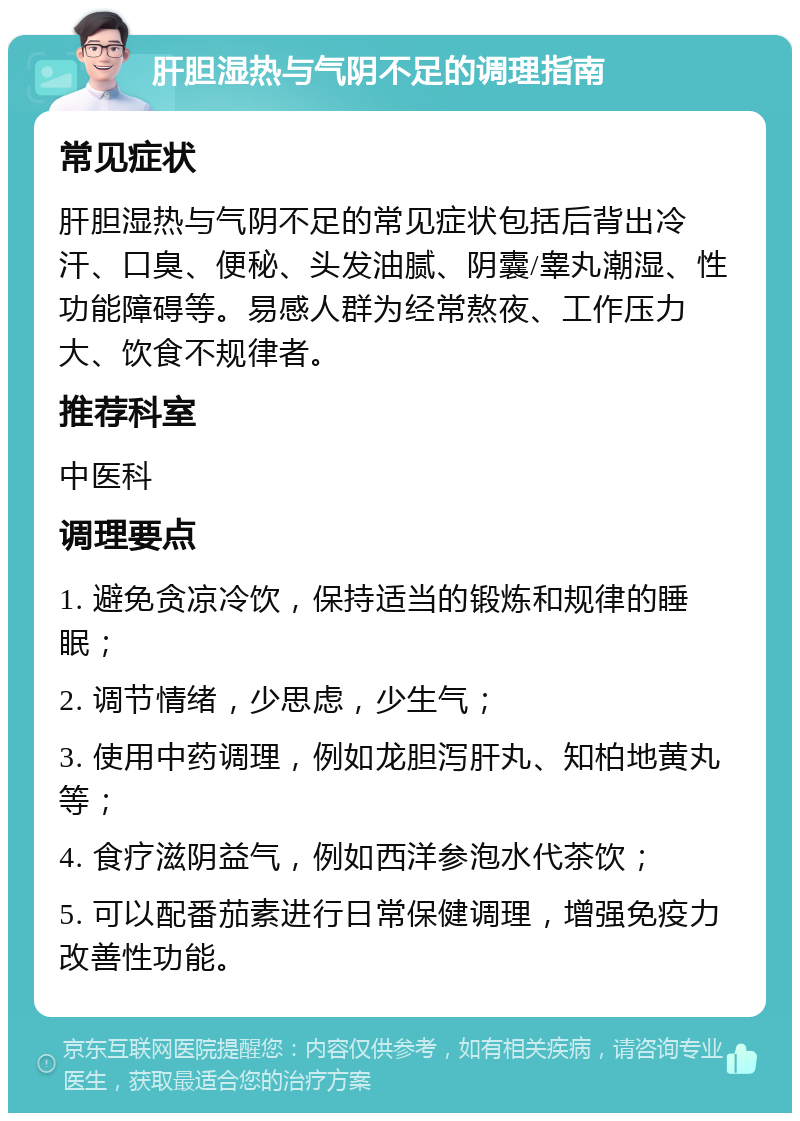 肝胆湿热与气阴不足的调理指南 常见症状 肝胆湿热与气阴不足的常见症状包括后背出冷汗、口臭、便秘、头发油腻、阴囊/睾丸潮湿、性功能障碍等。易感人群为经常熬夜、工作压力大、饮食不规律者。 推荐科室 中医科 调理要点 1. 避免贪凉冷饮，保持适当的锻炼和规律的睡眠； 2. 调节情绪，少思虑，少生气； 3. 使用中药调理，例如龙胆泻肝丸、知柏地黄丸等； 4. 食疗滋阴益气，例如西洋参泡水代茶饮； 5. 可以配番茄素进行日常保健调理，增强免疫力改善性功能。